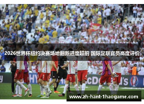 2026世界杯纽约决赛场地翻新进度超前 国际足联官员高度评价