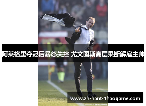阿莱格里夺冠后暴怒失控 尤文图斯高层果断解雇主帅