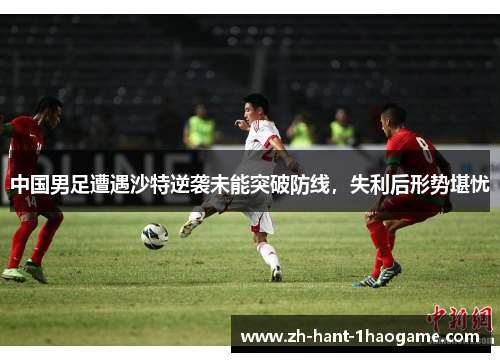 中国男足遭遇沙特逆袭未能突破防线,失利后形势堪忧 中国男足遭遇沙特逆袭未能突破防线,失利后形势堪忧